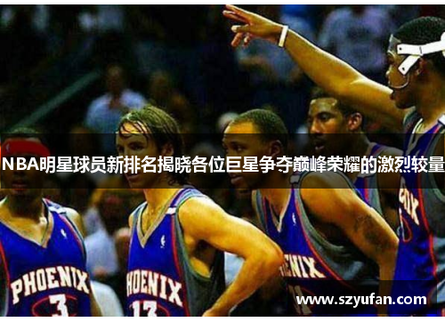 NBA明星球员新排名揭晓各位巨星争夺巅峰荣耀的激烈较量