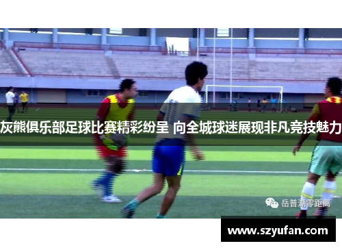 灰熊俱乐部足球比赛精彩纷呈 向全城球迷展现非凡竞技魅力