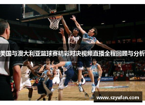美国与澳大利亚篮球赛精彩对决视频直播全程回顾与分析